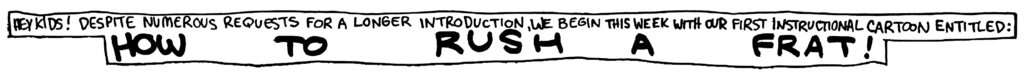 NARRATOR: Hey kids! Despite numerous requests for a longer introduction, we begin this week with our first instructional cartoon entitled:
TITLE: How to rush a frat!