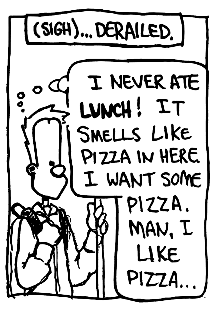 NARRATOR: (sigh)...Derailed.
JOHNNY: I never ate LUNCH! It smells like pizza in here. I want some pizza. Man, I like pizza.