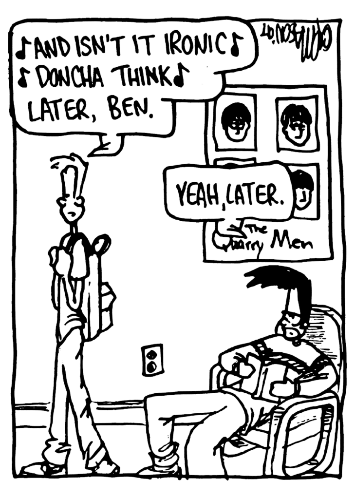 JOHNNY: (singing) "And isn't it ironic, doncha think" Later, Ben.
BEN: Yeah, later.