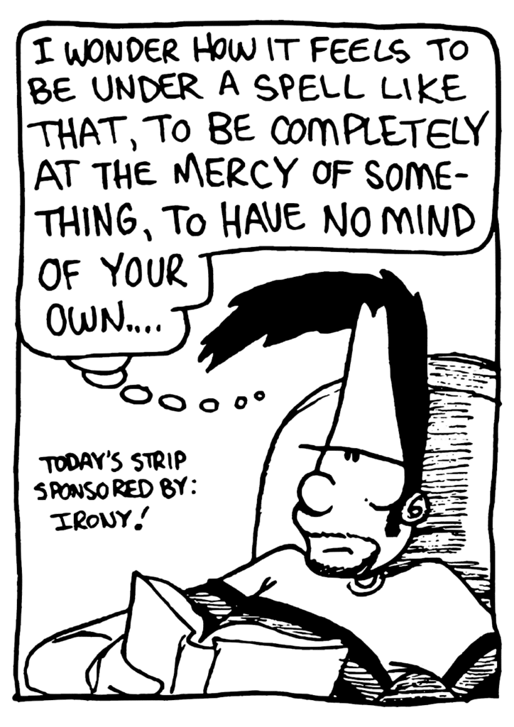 BEN: I wonder how it feels to be under a spell like that, to be completely at the mercy of something, to have no mind of your own...
LABEL: Today's strip sponsored by: irony!