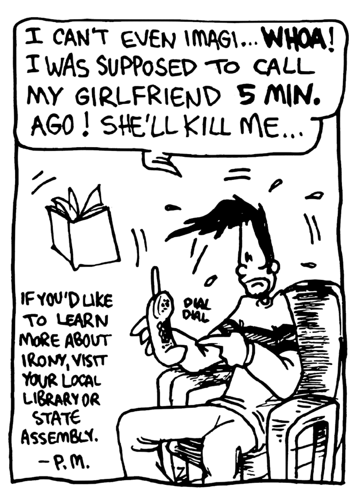 BEN: I can't even imagi... WHOA! I was supposed to call my girlfriend 5 MIN. ago! She'll kill me...
NOTE: If you'd like to learn more about irony, visit your local library or state assembly. - P.M.