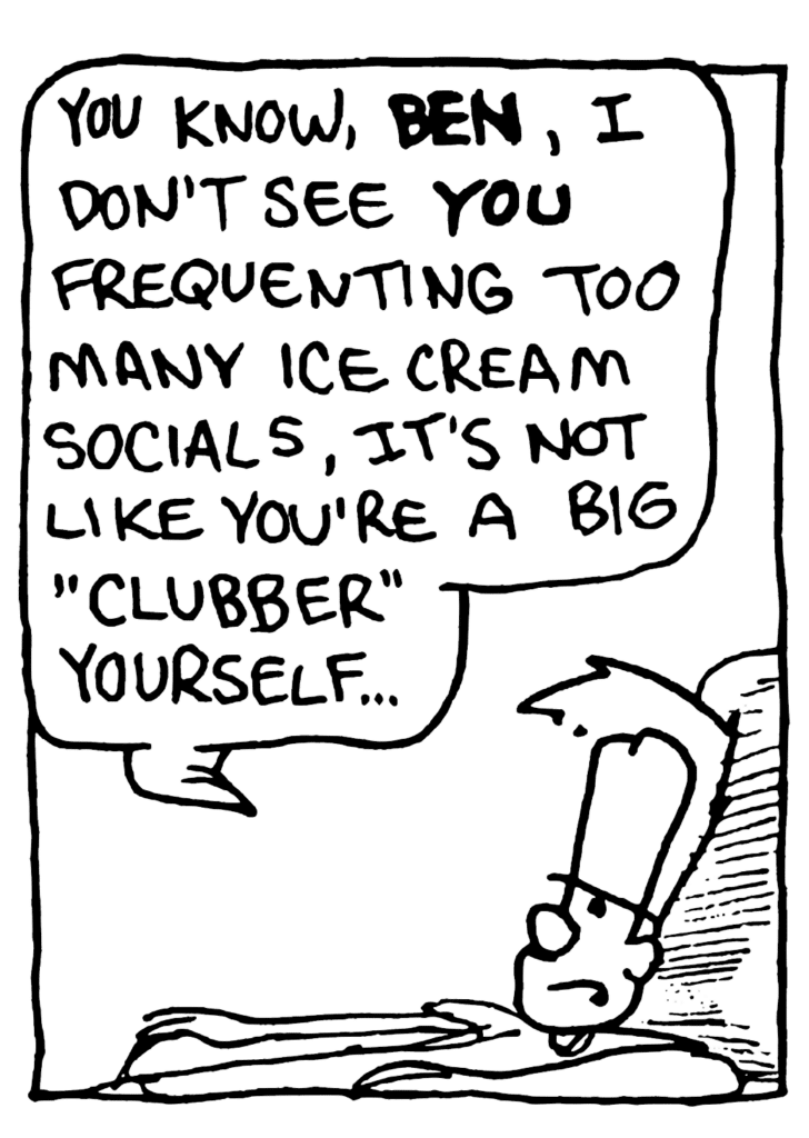 JOHNNY: You know, BEN, I don't see YOU frequenting too many ice cream socials, it's not like you're a big "clubber" yourself...