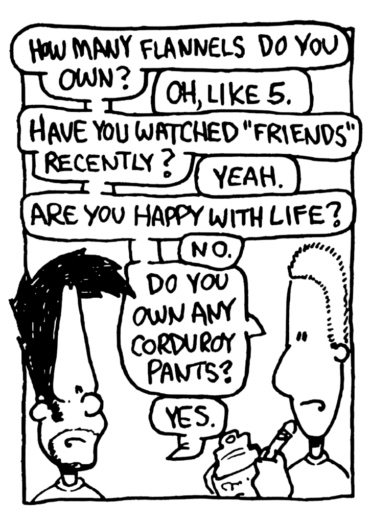 SOCIAL ELITE CLUB MEMBER: How many flannels do you own?
BEN: Oh, like 5.
SOCIAL ELITE CLUB MEMBER: Have you watched "Friends" recently?
BEN: Yeah.
SOCIAL ELITE CLUB MEMBER: Are you happy with life?
BEN: No.
SOCIAL ELITE CLUB MEMBER: Do you own any corduroy pants?
BEN: Yes.