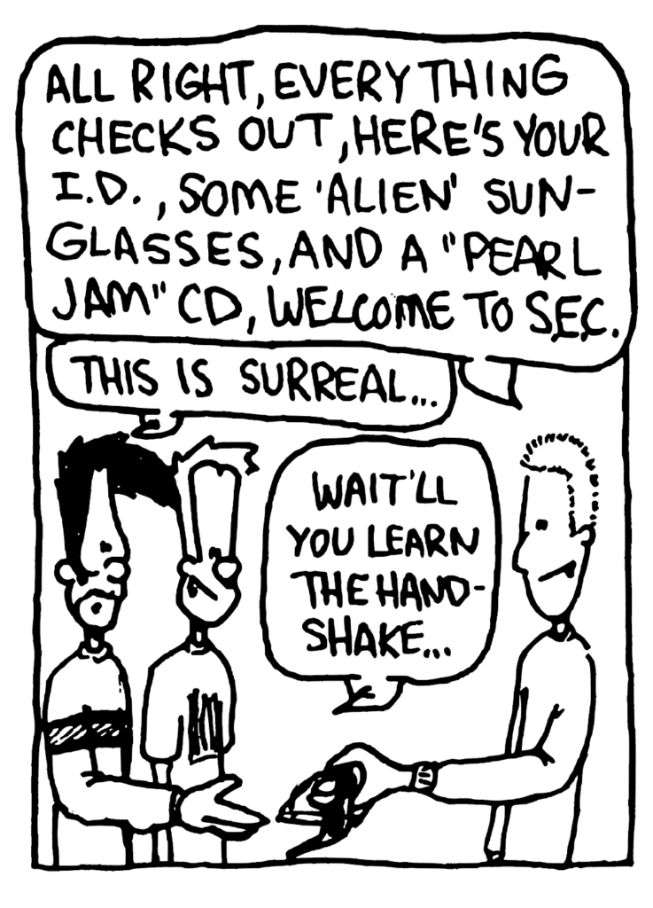 SOCIAL ELITE CLUB MEMBER: All right, everything checks out, here's your I.D., some "alien" sunglasses, and a "Pearl Jam" CD, welcome to S.E.C.
BEN: This is surreal....
JOHNNY: Wait'll you learn the handshake....