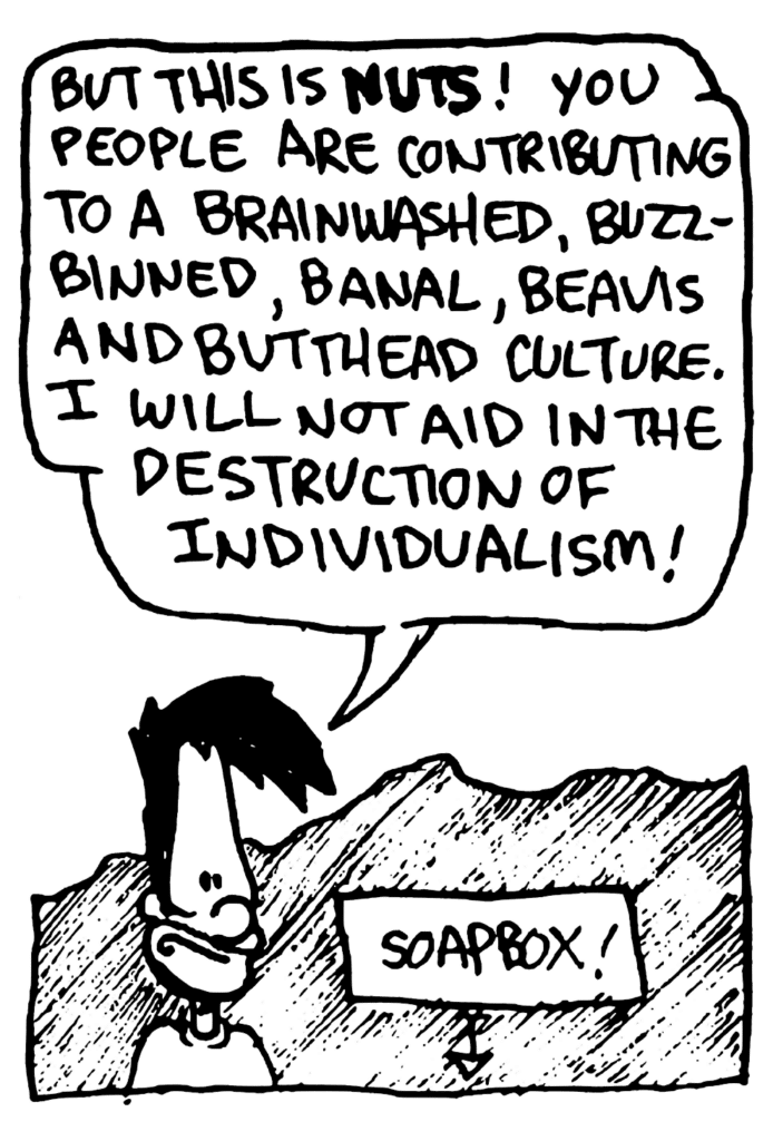 BEN: But this is NUTS! You people are contributing to a brainwashed, buzz-binned, banal, Beavis and Butthead culture. I will not aid in the destruction of individualism!
LABEL: Soapbox!