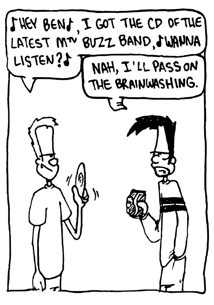 JOHNNY: Hey Ben, I got the CD of the latest MTV Buzz Band, wanna listen?
BEN: Nah, I'll pass on the brainwashing.