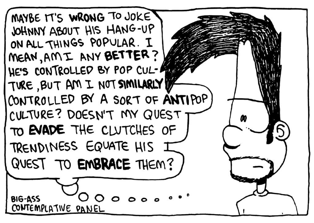 BEN: Maybe it's WRONG to joke Johnny about his hang-up on all things popular. I mean, am I any BETTER? He's controlled by pop culture, but am I not similarly controlled by a sort of ANTI-pop culture? Doesn't my quest to EVADE the clutches of trendiness equate his quest to EMBRACE them?
NOTE: Big-ass contemplative panel