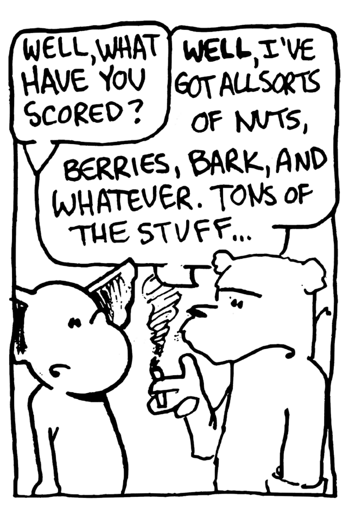 MO: Well, what have you scored?
NICK: WELL, I've got all sorts of nuts, berries, bark, and whatever. Tons of the stuff...