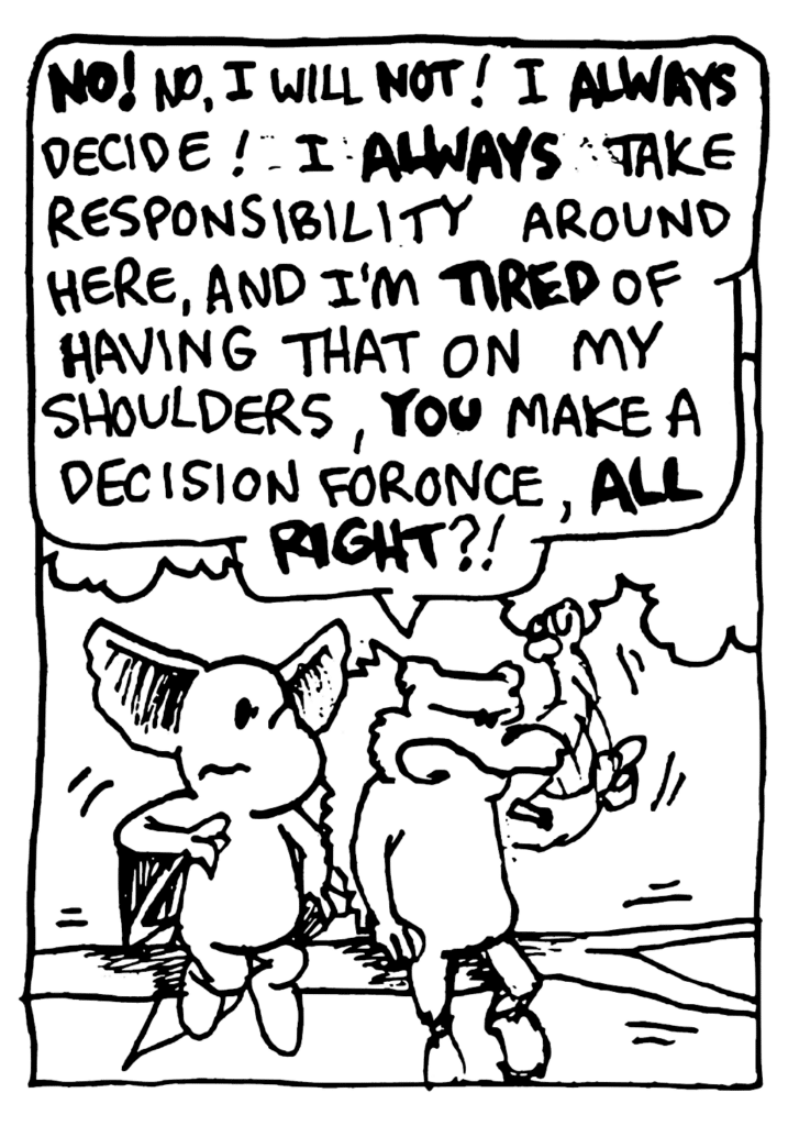 NICK: NO! No, I will NOT! I ALWAYS decide! I ALWAYS take responsibility around here, and I'm TIRED of having that on my shoulders, YOU make a decision for once, ALL RIGHT?!