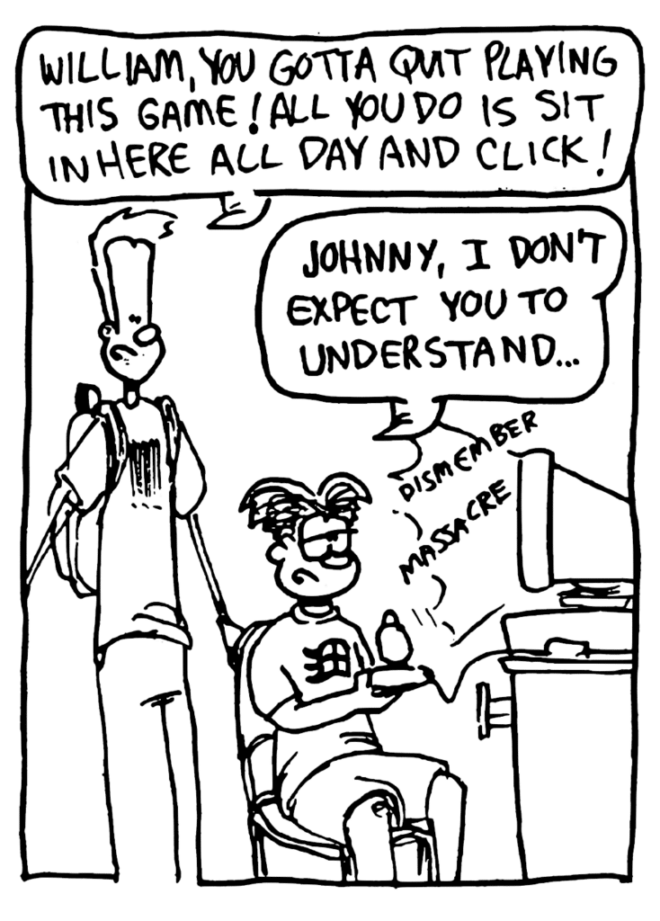 JOHNNY: William, you gotta quitplaying this game! All you do is sit in here all day and click!
WILLIAM: Johnny, I don't expect you to understand...
SOUND: dismember massacre