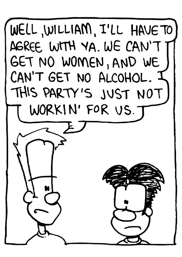 JOHNNY: Well, William, I'll have to agree with ya. We can't get no women, and we can't get no alcohol. This party's just not workin' for us.