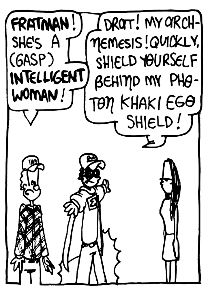 JOHNNY: FRATMAN! She's a (gasp) INTELLIGENT WOMAN!
FRATMAN: Drat! My arch-nemesis! Quickly, shield yourself behind my Photon Khaki Ego Shield!