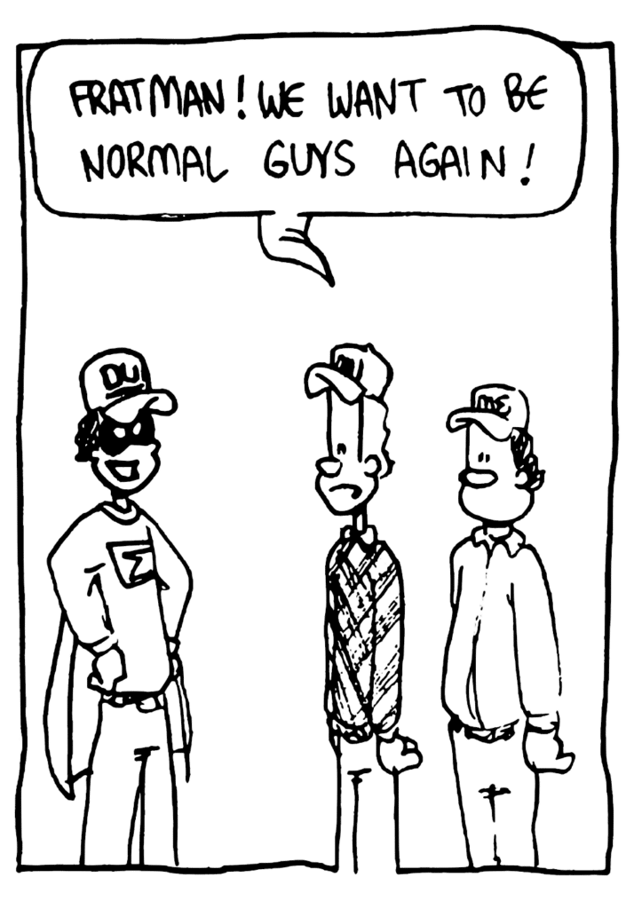 JOHNNY: Fratman! We want to be normal guys again!