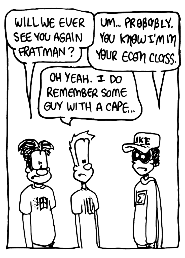 WILLIAM: Will we ever see you again, Fratman?
FRATMAN: Um... probably. You know I'm in your econ class.
JOHNNY: Oh yeah. I do remember some guy with a cape.