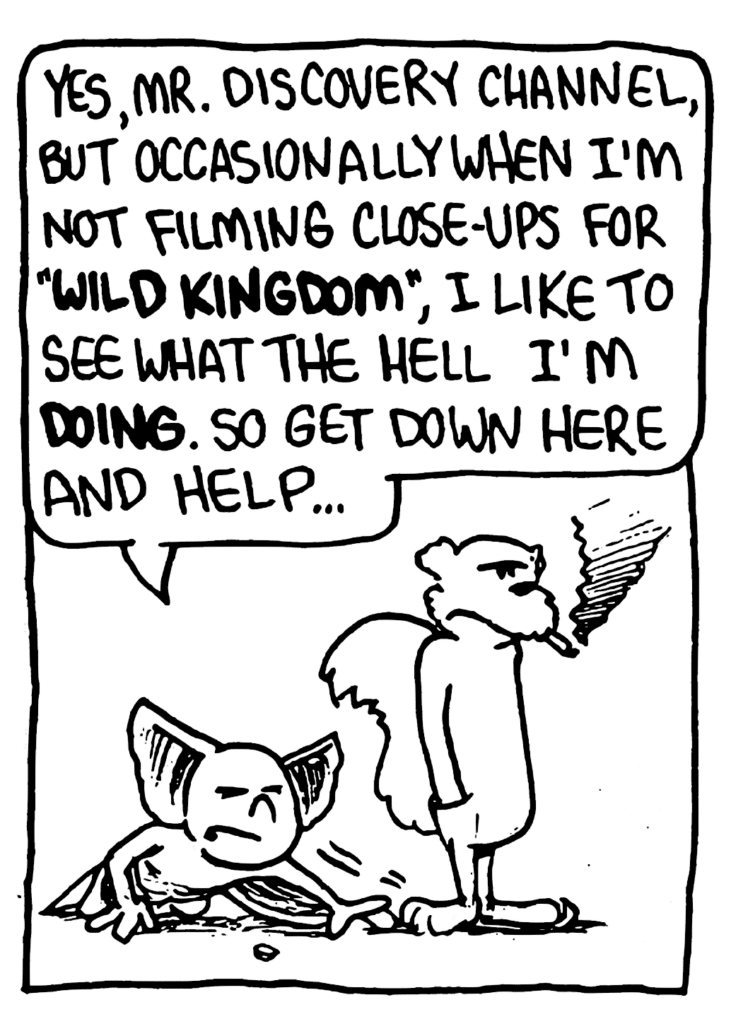 MO: Yes, Mr. Discovery Channel, but occasionally when I'm not filming close-ups for "WILD KINGDOM", I like to see what the hell I'm DOING. So get down here and help...