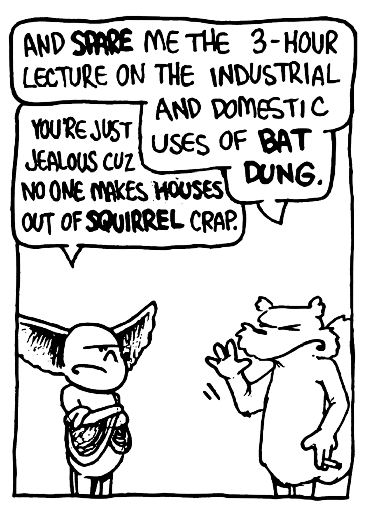NICK: And SPARE me the 3-hour lecture on the industrial and domestic uses of BAT DUNG.
MO: You're just jealous cuz no one makes HOUSES out of SQUIRREL crap.