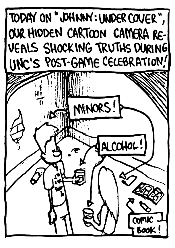 NARRATOR: Today on "Johnny: Undercover", our hidden cartoon camera reveals shocking truths during UNC's post-game celebration!
LABEL: Minors!
LABEL: Alcohol!
LABEL: Comic book!