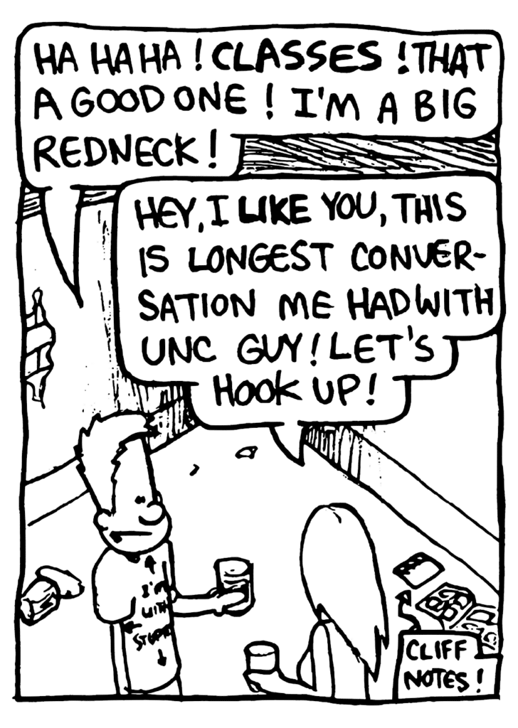 UNC GUY: Ha ha ha! CLASSES! That a good one! I'm a big redneck!
UNC GIRL: Hey, I LIKE you, this is longest conversation me had with UNC guy! Let's hook up!
LABEL: Cliff Notes!