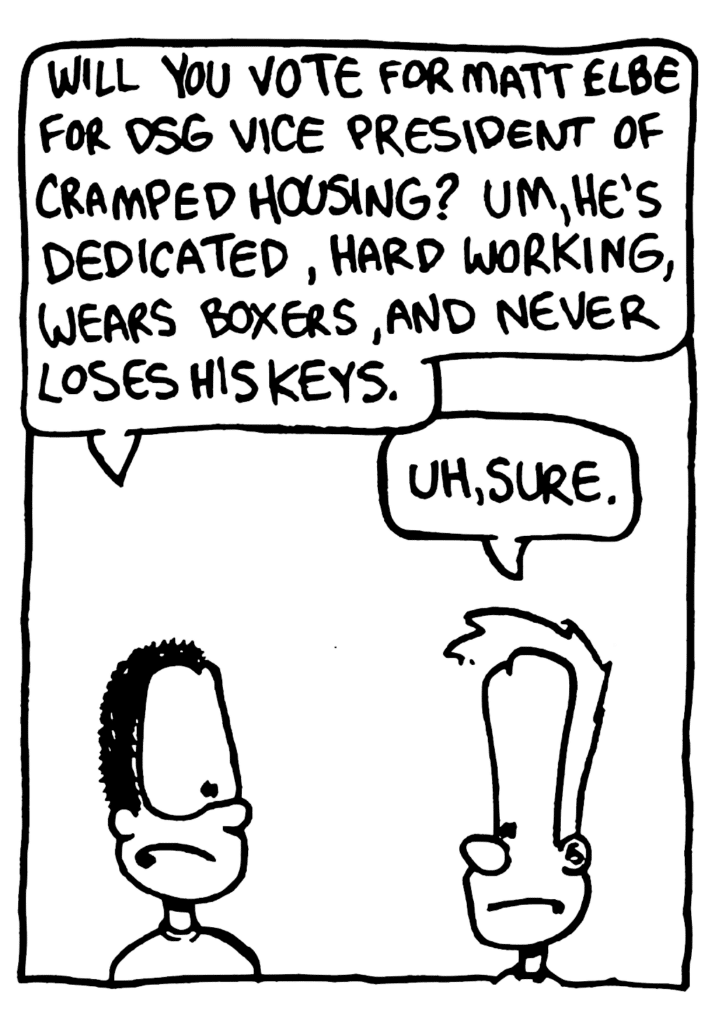 DSG GUY: Will you vote for Matt Elbe for DSG Vice President of Cramped Housing? Um, he's dedicated, hard working, wears boxers, and never loses his keys.
JOHNNY: Uh, sure.