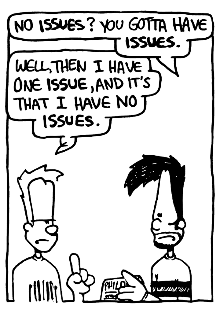 BEN: No ISSUES? You gotta have ISSUES.
JOHNNY: Well, then I have one ISSUES, and it's that I have NO ISSUES.