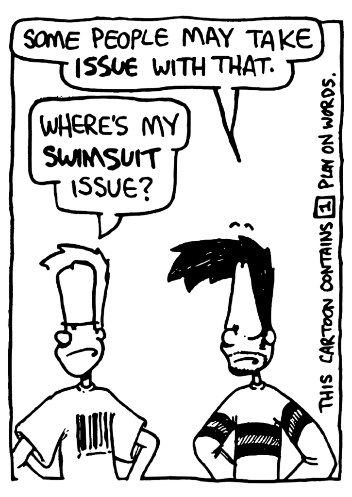 BEN: Some people may take ISSUE with that.
JOHNNY: Where's my swimsuit issue?
