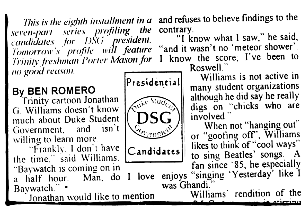 ARTICLE: This is the eighth installment in a seven-part series profiling the candidates for DSG president. Tomorrow's profile will feature Trinity freshman Porter Mason for no good reason.
By BEN ROMERO
Trinity cartoon Jonathan G. Williams doesn't know much about Duke Student Government, and isn't willing to learn more.
"Frankly, I don't have the time," said Williams. "Baywatch is coming on in a half hour. Man, do I love Baywatch."
Jonathan would like to mention …
LOGO: Presidential Candidates. Duke Student Government. DSG.
ARTICLE: … and refuses to believe findings to the contrary.
"I know what I saw," he said, "and it wasn't no 'meteor shower'. I know the score; I've been to Roswell."
Williams is not active in many student organizations although he did say he really digs on "chicks who are involved."
When not "hanging out" or "goofing off", Williams likes to think of "cool ways" to sing Beatles' songs. A fan since '85, he especially enjoys "singing 'Yesterday' like I was Ghandi."
Williams' rendition of the …