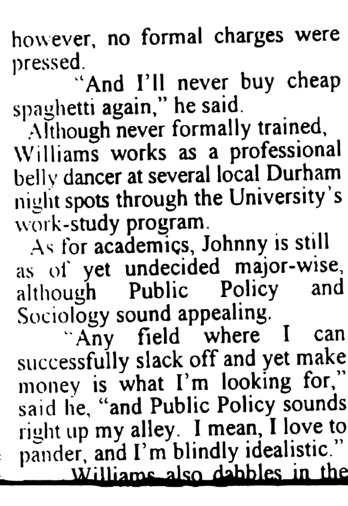 ARTICLE: … however, no formal charges were pressed.
"And I'll never buy cheap spaghetti again," he said.
Although never formally trained, Williams works as a professional belly dancer at several local Durham night spots through the University's work-study program.
As for academics, Johnny is still as of yet undecided major-wise, although Public Policy and Sociology sound appealing.
"Any field where I can successfully slack off and yet make money is what I'm looking for," said he, "and Public Policy sounds right up my alley. I mean, I love to pander, and I'm blindly idealistic."
Williams also dabbles in the …