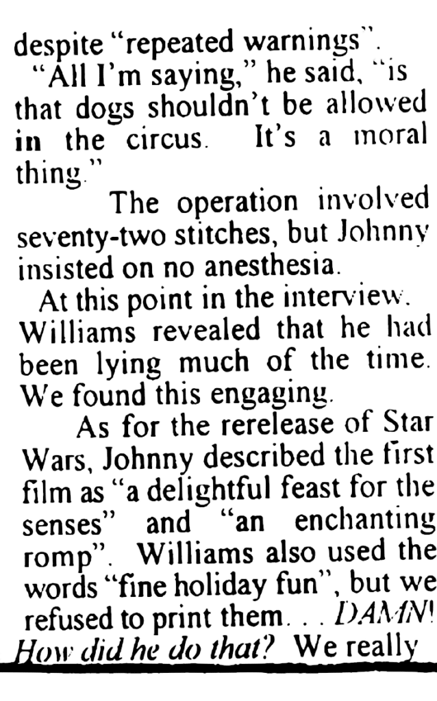 ARTICLE: … despite "repeated warnings".
"All I'm saying," he said, "is that dogs shouldn't be allowed in the circus. It's a moral thing."
The operation involved seventy-two stitches, but Johnny insisted on no anesthesia.
At this point in the interview, Williams revealed that he had been lying much of the time. We found this engaging.
As for the rerelease of Star Wars, Johnny described the first film as "a delightful feast for the senses" and "an enchanting romp". Williams also used the words "fine holiday fun", but we refused to print them... DAMN! How did he do that? We really …