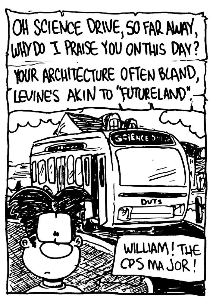 WILLIAM: Oh Science Drive, so far away, why do I praise you on this day? Your architecture often bland, Levin'e akin to "Futureland".
LABEL: William! The CPS major!