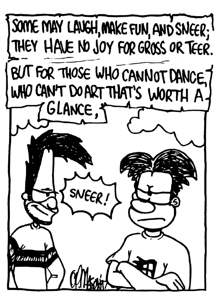 WILLIAM: Some may laugh, make fun, and sneer; they have no joy for Gross or Teer. But for those who cannot dance, who can't do art that's worth a glance...
SOUND: Sneer!