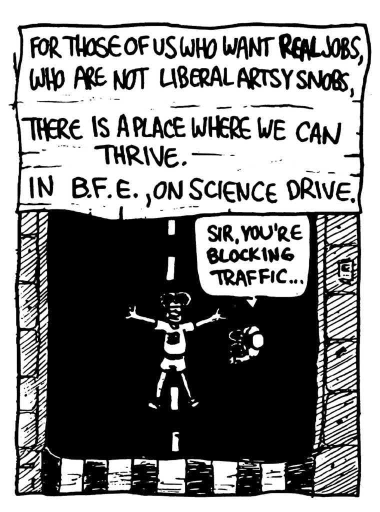 WILLIAM: For those of us who want REAL jobs, who are not liberal artsy snobs, there is a place where we can thrive. In B.F.E., on Science Drive.
POLICE OFFICE: Sir, you're blocking traffic....