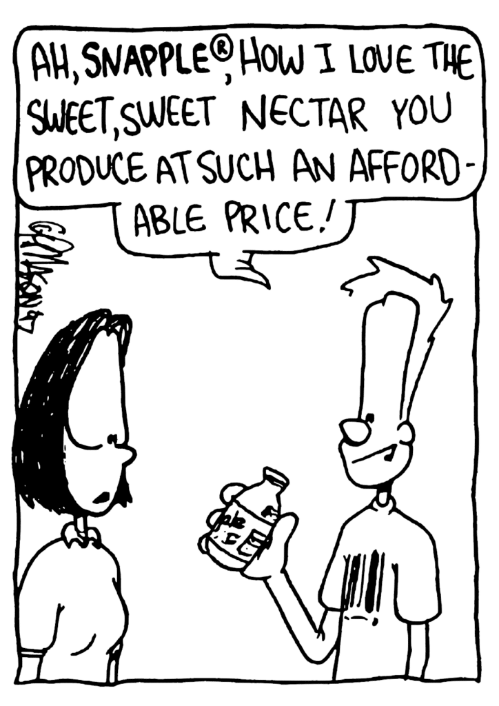 JOHNNY: Ah, Snapple, how I love the sweet, sweet nectar you produce at such an affordable price?