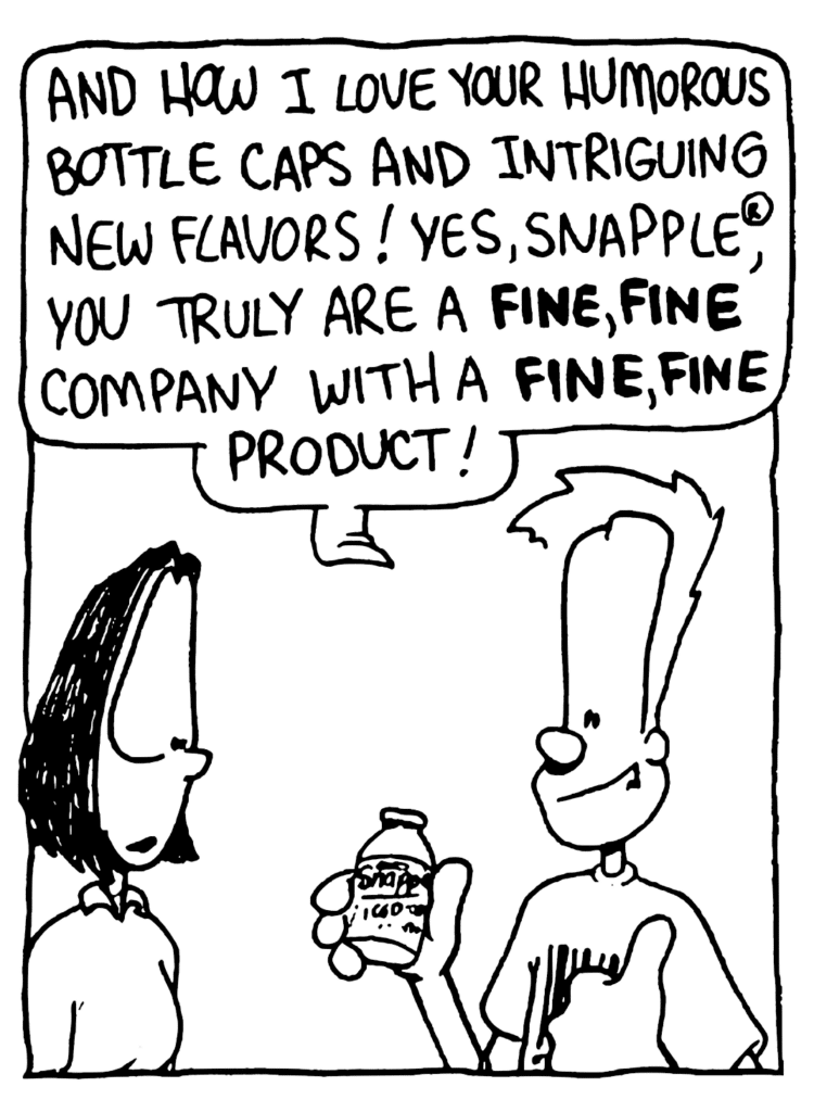 JOHNNY: And how I love your humorous bottle caps and intriguing new flavors! Yes, SNapple, you truly are a FINE, FINE company with a FINE, FINE product!