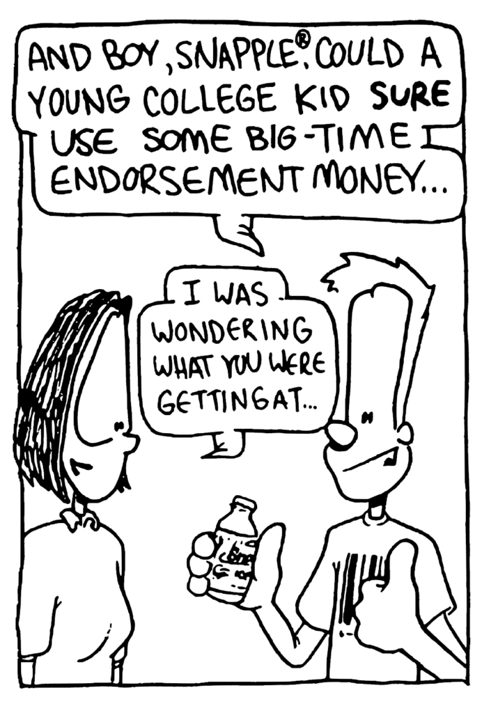 JOHNNY: And boy, Snapple, could a young college kid SURE use some big-tome endorsement money...
JEN: I was wondering what you were getting at...