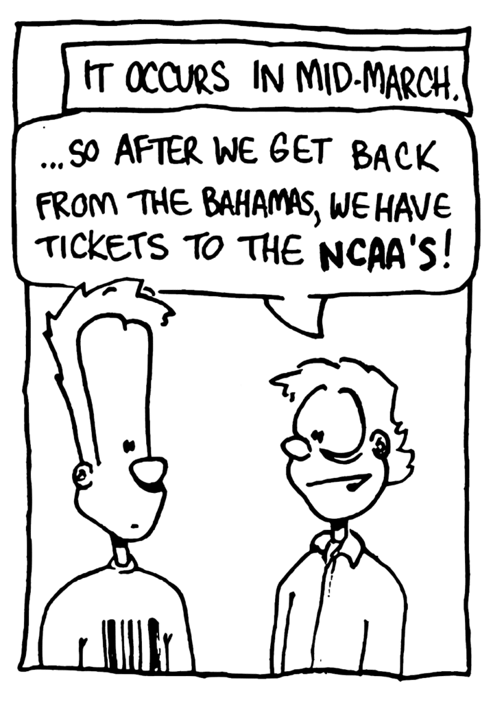 NARRATOR: It occurs in mid-March.
RICH DUDE: ... so after we get back from the Bahamas, we have tickets to the NCAA's!