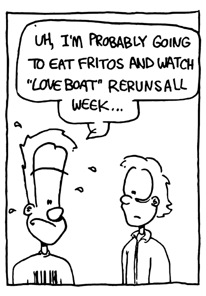 JOHNNY: Uh, I'm probably going to eat Fritos and watch "Love Boat" reruns all week...