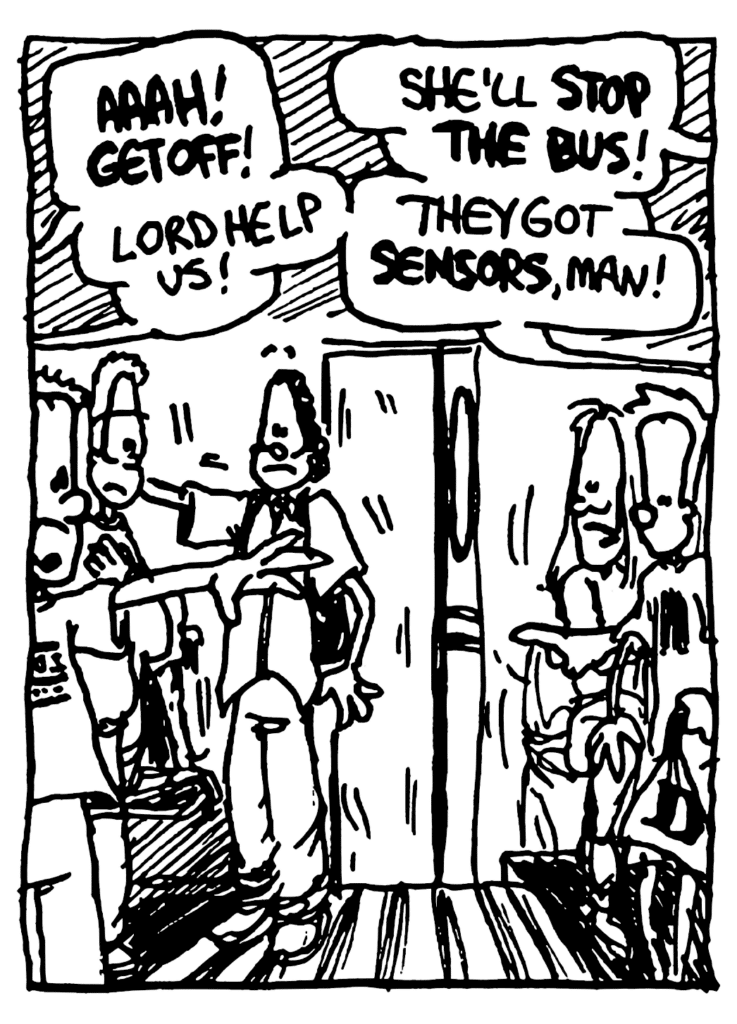BUS PEOPLE: AAAH! GET OFF! Lord help us! She'll STOP THE BUS! They got SENSORS, man!