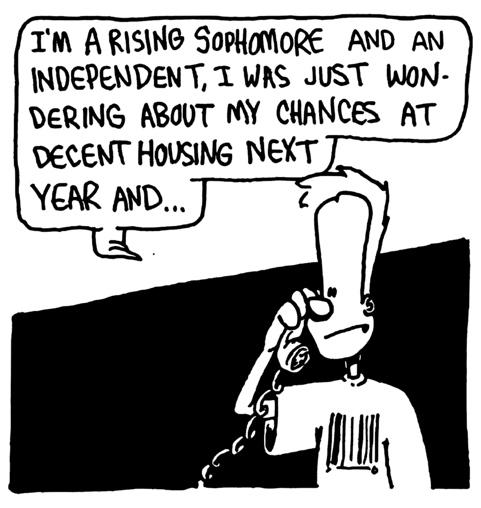 JOHNNY: I'm a rising sophomore and an independent, I was just wondering about my chances at decent housing next year and...