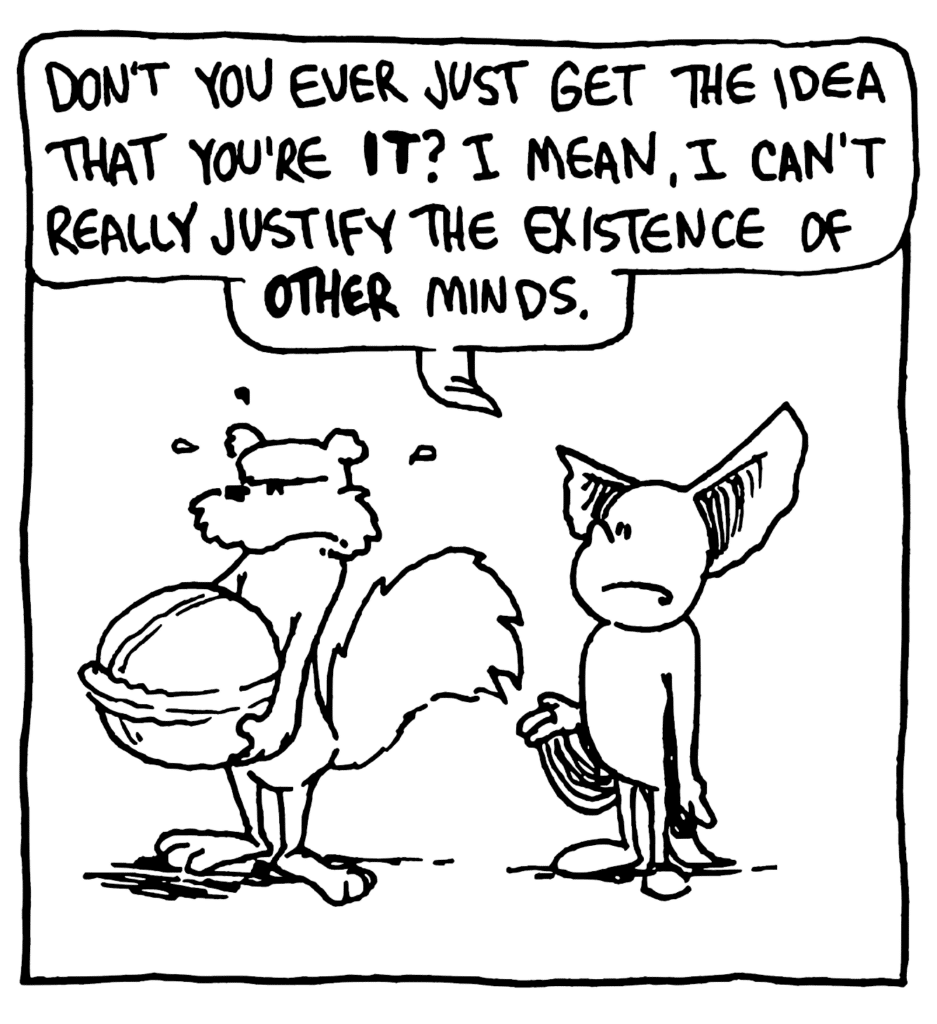 MO: Don't you ever just get the idea that you're IT? I mean, I can't really justify the existence of OTHER minds.