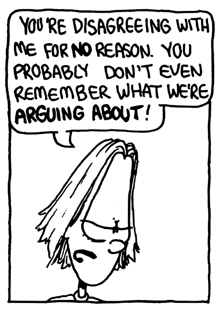 BEN: You're disagreeing with me for NO reason. You probably don't even remember what we're ARGUING ABOUT!