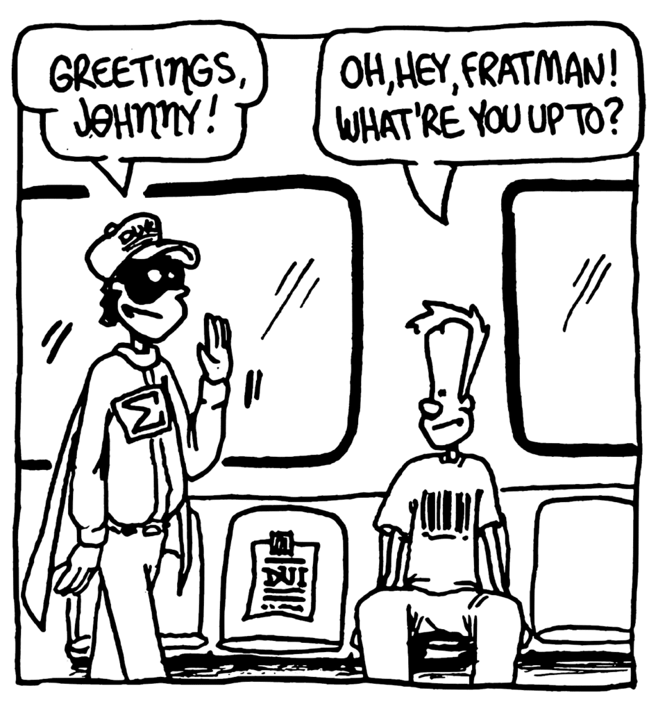 FRATMAN: Greetings, Johnny!
JOHNNY: Oh, hey, Fratman! What're you up to?