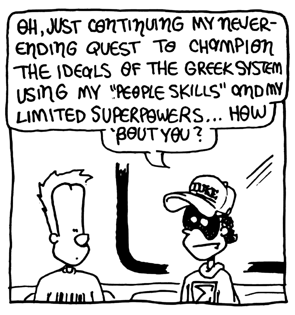 FRATMAN: Oh, just continuing my neverending quest to champion the idals of the Greek system using my "people skills" and my limited superpowers... how about you?