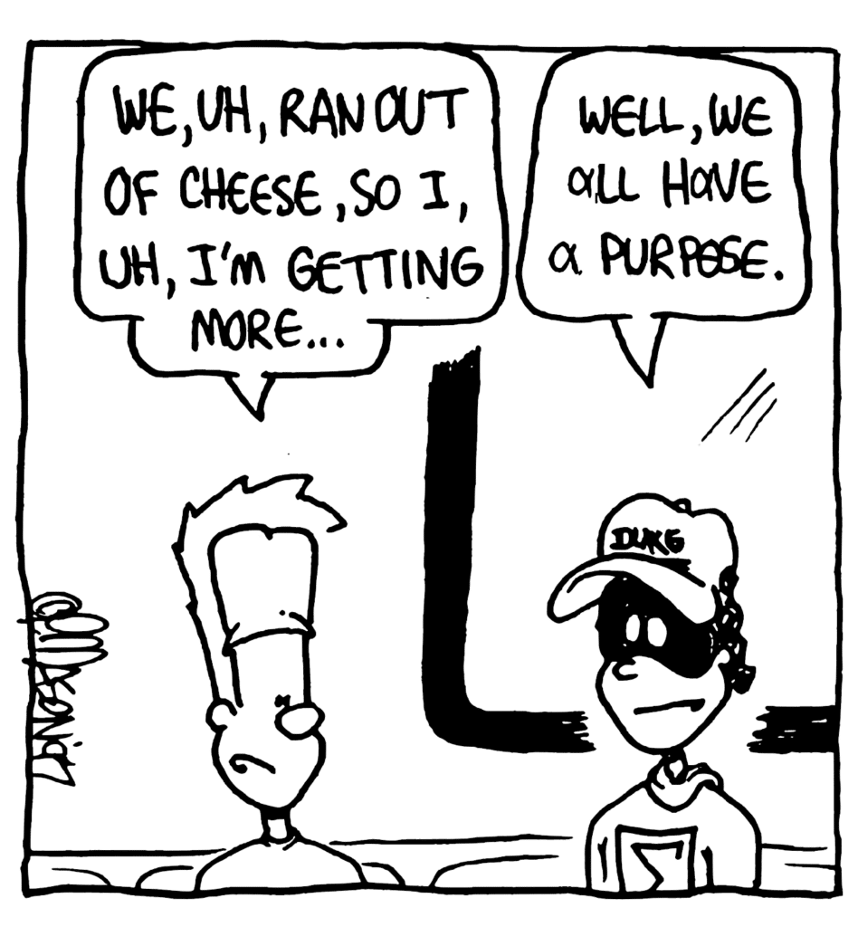 JOHNNY: We, uh, ran out of chees, so, I, uh, I'm getting more...
FRATMAN: Well, we all have a purpose.
