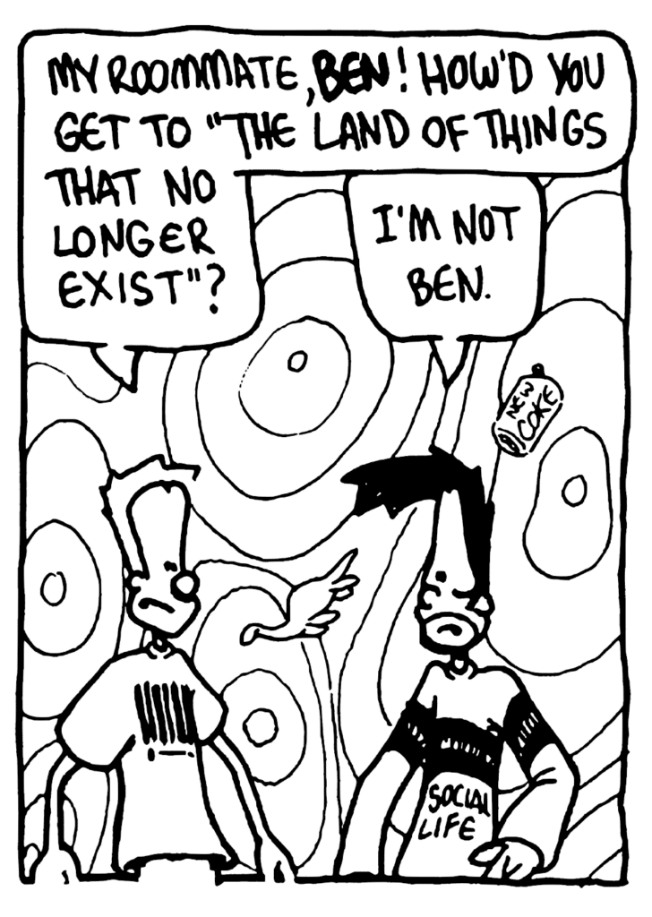 JOHNNY: My roommate, BEN! How'd you get to "The Land of Things That No Longer Exists"?
BEN: I'm not Ben.
