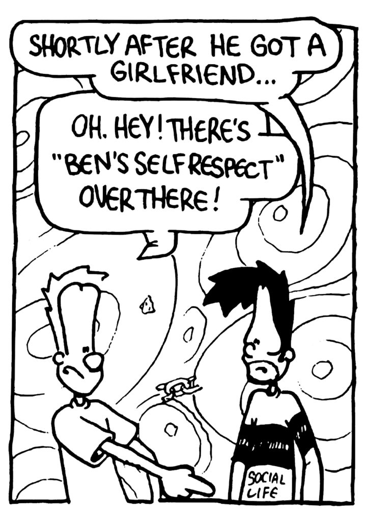 BEN: Shortly after he got a girlfriend...
JOHNNY: Oh. Hey! There's "Ben's Self Respect" over there!