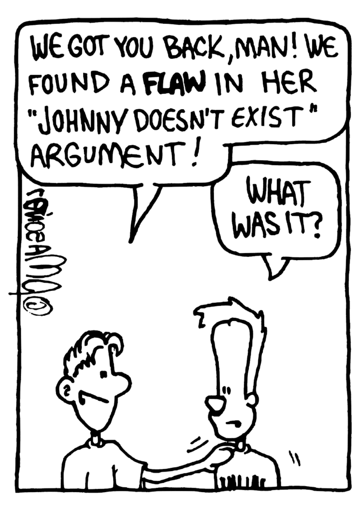 PHILOSOPHY CLASSMATE: We got you back, man! We found a FLAW in her "Johnny Doesn't Exist" argument!
JOHNNY: What was it?