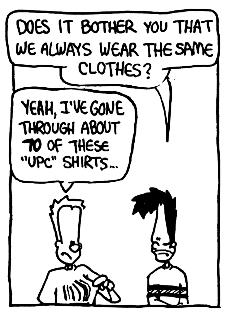 BEN: Does it bother you that we always wear the same clothes?
JOHNNY: Yeah, I've gone through about 70 of these "UPC" shirts...