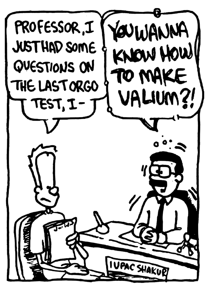 JOHNNY: Professor, I just had some quesions on the last orgo test, I-
ORGANIC CHEMISTRY TEACHER: YOU WANNA KNOW HOW TO MAKE VALIUM?!
POSTER: IUPAC Shakur