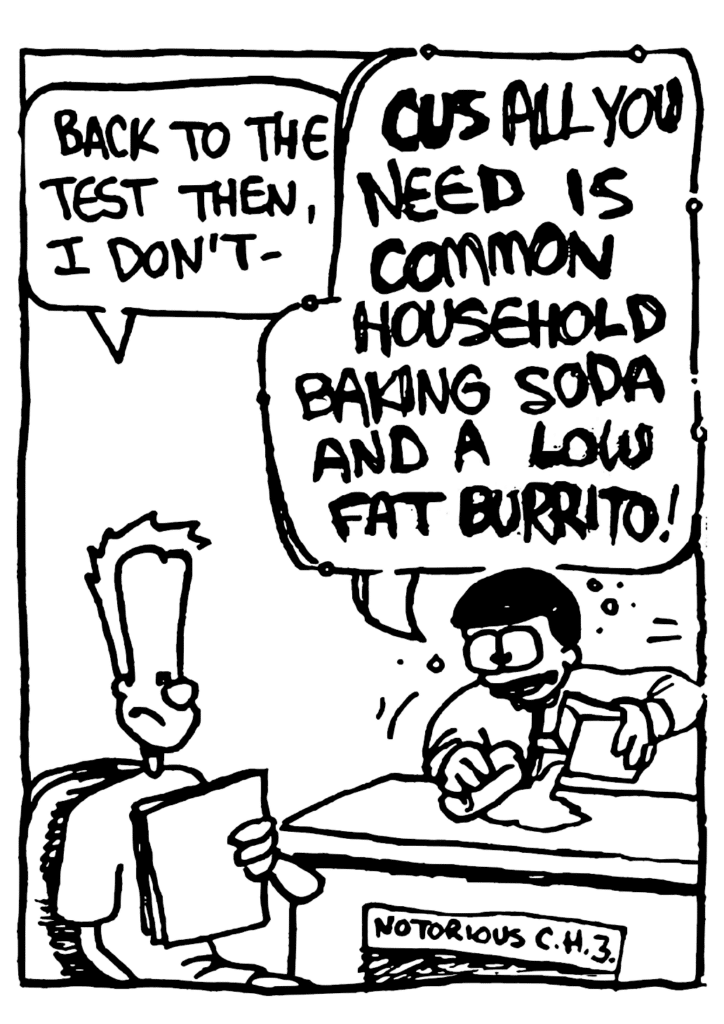JOHNNY: Back to the test then, I don't-
ORGANIC CHEMISTRY TEACHER: CUZ ALL YOU NEED IS COMMON HOUSEHOLD BAKING SODA AND A LOW FAT BURRITO!
POSTER: Notorious CH3