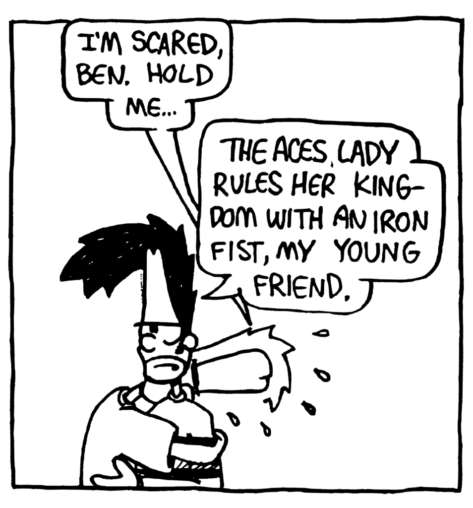 JOHNNY: I'm scared, Ben. Hold me...
BEN: The ACES lady rules her kingdom with an iron fist, my young friend.
